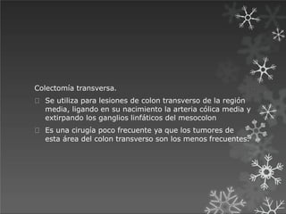 Colectomía transversa.
Se utiliza para lesiones de colon transverso de la región
media, ligando en su nacimiento la arteria cólica media y
extirpando los ganglios linfáticos del mesocolon
Es una cirugía poco frecuente ya que los tumores de
esta área del colon transverso son los menos frecuentes.
 