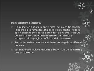 Hemicolectomía izquierda.
La resección abarca la parte distal del colon transverso,
ligadura de la rama derecha de la cólica media , todo el
colon descendente hasta sigmoides, asimismo, ligadura
de la rama izquierda de la mesentérica Inferior y
extirpando los ganglios linfáticos del mesocolon .
Se realiza sobre todo para lesiones del ángulo esplénico
del colon
La morbilidad incluye lesiones a bazo, cola de páncreas y
ureter izquierdo.
 