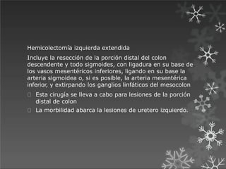 Hemicolectomía izquierda extendida
Incluye la resección de la porción distal del colon
descendente y todo sigmoides, con ligadura en su base de
los vasos mesentéricos inferiores, ligando en su base la
arteria sigmoidea o, si es posible, la arteria mesentérica
inferior, y extirpando los ganglios linfáticos del mesocolon
Esta cirugía se lleva a cabo para lesiones de la porción
distal de colon
La morbilidad abarca la lesiones de uretero izquierdo.
 