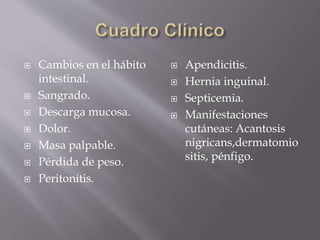  Cambios en el hábito
intestinal.
 Sangrado.
 Descarga mucosa.
 Dolor.
 Masa palpable.
 Pérdida de peso.
 Peritonitis.
 Apendicitis.
 Hernia inguinal.
 Septicemia.
 Manifestaciones
cutáneas: Acantosis
nigricans,dermatomio
sitis, pénfigo.
 