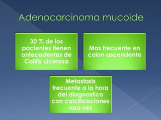 30 % de los
pacientes tienen     Mas frecuente en
antecedentes de      colon ascendente
 Colitis ulcerosa


              Metastasis
          frecuente a la hora
            del diagnostico
          con calcificaciones
                rara vez
 
