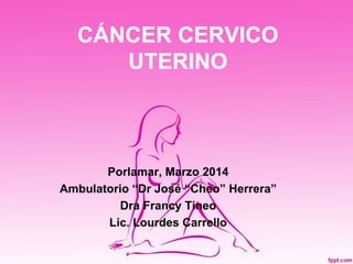 CÁNCER CERVICO
UTERINO
Porlamar, Marzo 2014
Ambulatorio “Dr José “Cheo” Herrera”
Dra Francy Tineo
Lic. Lourdes Carrello
 