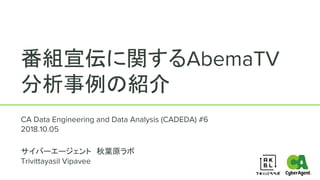 番組宣伝に関するAbemaTV
分析事例の紹介
CA Data Engineering and Data Analysis (CADEDA) #6
2018.10.05
サイバーエージェント　秋葉原ラボ
Trivittayasil Vipavee
1
 