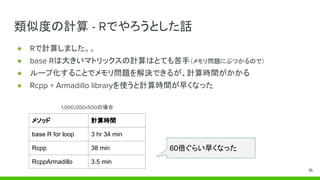 類似度の計算 - Rでやろうとした話
● Rで計算しました。。
● base Rは大きいマトリックスの計算はとても苦手（メモリ問題にぶつかるので）
● ループ化することでメモリ問題を解決できるが、計算時間がかかる
● Rcpp + Armadillo libraryを使うと計算時間が早くなった
メソッド 計算時間
base R for loop 3 hr 34 min
Rcpp 38 min
RcppArmadillo 3.5 min
60倍ぐらい早くなった
1,000,000x500の場合
16
 