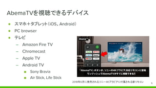 AbemaTVを視聴できるデバイス
● スマホ＋タブレット（iOS、Android）
● PC browser
● テレビ
– Amazon Fire TV
– Chromecast
– Apple TV
– Android TV
■ Sony Bravia
■ Air Stick, Life Stick
2018年6月に発売されるソニー4Kブラビアに付属される新リモコン 5
 