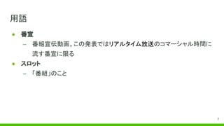 用語
● 番宣
– 番組宣伝動画。この発表ではリアルタイム放送のコマーシャル時間に
流す番宣に限る
● スロット
– 「番組」のこと
7
 
