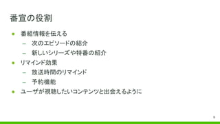 番宣の役割
● 番組情報を伝える
– 次のエピソードの紹介
– 新しいシリーズや特番の紹介
● リマインド効果
– 放送時間のリマインド
– 予約機能
● ユーザが視聴したいコンテンツと出会えるように
9
 
