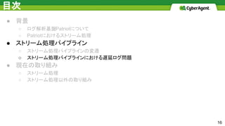 目次
● 背景
○ ログ解析基盤Patriotについて
○ Patriotにおけるストリーム処理
● ストリーム処理パイプライン
○ ストリーム処理パイプラインの変遷
○ ストリーム処理パイプラインにおける遅延ログ問題
● 現在の取り組み
○ ストリーム処理
○ ストリーム処理以外の取り組み
16
 