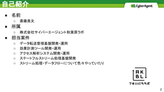 自己紹介
● 名前
○ 斎藤貴文
● 所属
○ 株式会社サイバーエージェント秋葉原ラボ
● 担当案件
○ データ転送管理基盤開発・運用
○ 効果計測ツール開発・運用
○ アクセス解析システム開発・運用
○ ステートフルストリーム処理基盤開発
○ ストリーム処理・データフローについて色々やっていたり
2
 