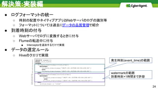 解決策:実装編
● ログフォーマットの統一
○ 時刻の配置やネイティブアプリとWebサーバのログの識別等
○ フォーマットについては過去にデータの品質管理で紹介
● 到着時刻の付与
○ Webサーバでログに変換するときに付与
○ Flumeの転送中に付与
■ Interceptorを追加するだけで実現
● データの選定ルール
○ Hiveのクエリで実現
24
発生時刻(event_time)の範囲
watermarkの範囲
到着時刻+1時間まで許容
 