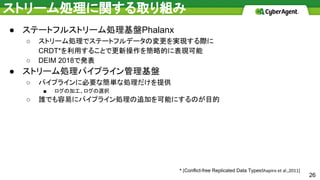 ストリーム処理に関する取り組み
● ステートフルストリーム処理基盤Phalanx
○ ストリーム処理でステートフルデータの変更を実現する際に
CRDT*を利用することで更新操作を簡略的に表現可能
○ DEIM 2018で発表
● ストリーム処理パイプライン管理基盤
○ パイプラインに必要な簡単な処理だけを提供
■ ログの加工、ログの選択
○ 誰でも容易にパイプライン処理の追加を可能にするのが目的
* [Conflict-free Replicated Data TypesShapiro et al.,2011]
26
 
