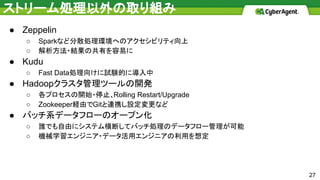 ストリーム処理以外の取り組み
● Zeppelin
○ Sparkなど分散処理環境へのアクセシビリティ向上
○ 解析方法・結果の共有を容易に
● Kudu
○ Fast Data処理向けに試験的に導入中
● Hadoopクラスタ管理ツールの開発
○ 各プロセスの開始・停止、Rolling Restart/Upgrade
○ Zookeeper経由でGitと連携し設定変更など
● バッチ系データフローのオープン化
○ 誰でも自由にシステム横断してバッチ処理のデータフロー管理が可能
○ 機械学習エンジニア・データ活用エンジニアの利用を想定
27
 