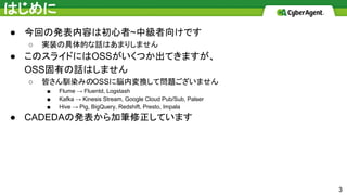 はじめに
3
● 今回の発表内容は初心者~中級者向けです
○ 実装の具体的な話はあまりしません
● このスライドにはOSSがいくつか出てきますが、
OSS固有の話はしません
○ 皆さん馴染みのOSSに脳内変換して問題ございません
■ Flume → Fluentd, Logstash
■ Kafka → Kinesis Stream, Google Cloud Pub/Sub, Palser
■ Hive → Pig, BigQuery, Redshift, Presto, Impala
● CADEDAの発表から加筆修正しています
 