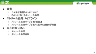 目次
● 背景
○ ログ解析基盤Patriotについて
○ Patriotにおけるストリーム処理
● ストリーム処理パイプライン
○ ストリーム処理パイプラインの変遷
○ ストリーム処理パイプラインにおける遅延ログ問題
● 現在の取り組み
○ ストリーム処理
○ ストリーム処理以外
4
 