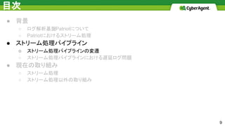 目次
● 背景
○ ログ解析基盤Patriotについて
○ Patriotにおけるストリーム処理
● ストリーム処理パイプライン
○ ストリーム処理パイプラインの変遷
○ ストリーム処理パイプラインにおける遅延ログ問題
● 現在の取り組み
○ ストリーム処理
○ ストリーム処理以外の取り組み
9
 