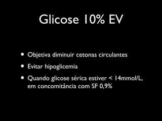 Glicose 10% EV
• Objetiva diminuir cetonas circulantes
• Evitar hipoglicemia
• Quando glicose sérica estiver < 14mmol/L,
em concomitância com SF 0,9%
 