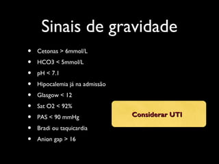 Sinais de gravidade
• Cetonas > 6mmol/L
• HCO3 < 5mmol/L
• pH < 7.1
• Hipocalemia já na admissão
• Glasgow < 12
• Sat O2 < 92%
• PAS < 90 mmHg
• Bradi ou taquicardia
• Anion gap > 16
Considerar UTIConsiderar UTI
 