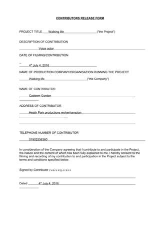 CONTRIBUTORS RELEASE FORM
PROJECT TITLE Walking life ("the Project")
DESCRIPTION OF CONTRIBUTION
Voice actor
DATE OF FILMING/CONTRIBUTION
4th
July 4, 2016
NAME OF PRODUCTION COMPANY/ORGANISATION RUNNING THE PROJECT
Walking life ("the Company")
NAME OF CONTRIBUTOR
Cadeem Gordon
ADDRESS OF CONTRIBUTOR
Heath Park productions wolverhampton
TELEPHONE NUMBER OF CONTRIBUTOR
01902556360
In consideration of the Company agreeing that I contribute to and participate in the Project,
the nature and the content of which has been fully explained to me, I hereby consent to the
filming and recording of my contribution to and participation in the Project subject to the
terms and conditions specified below.
Signed by Contributor Cad e e m G o r d o n
Dated 4th
July 4, 2016
 