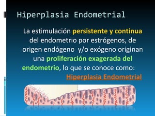 Hiperplasia Endometrial La estimulación  persistente y continua  del endometrio por estrógenos, de origen endógeno  y/o exógeno originan una  proliferación exagerada del endometrio , lo que se conoce como:  Hiperplasia Endometrial 
