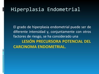 Hiperplasia Endometrial El grado de hiperplasia endometrial puede ser de diferente intensidad y, conjuntamente con otros factores de riesgo, se ha considerado una  LESIÓN PRECURSORA POTENCIAL DEL CARCINOMA ENDOMETRIAL . 