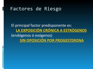 Factores de Riesgo El principal factor predisponente es:  LA EXPOSICIÓN CRÓNICA A ESTRÓGENOS   (endógenos ó exógenos)  SIN OPOSICIÓN POR PROGESTERONA 