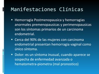 Manifestaciones Clínicas Hemorragia Postmenopausica y hemorragias anormales premenopausicas y perimenopausicas son los síntomas primarios de un carcinoma endometrial. Cerca del 90% de las mujeres con carcinoma endometrial presentan hemorragia vaginal como único síntoma. Dolor: es un síntoma inusual, cuando aparece se sospecha de enfermedad avanzada o hematometra-piometra (mal pronostico)   