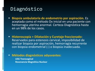 Diagnóstico Biopsia ambulatoria de endometrio por aspiración.  Es aceptada como el método Dx inicial en una paciente con hemorragia uterina anormal. Certeza Diagnóstica hasta en un 98% de los casos.  Histeroscopía + Dilatación y Curetaje fraccionado:  Reservados para estenosis cervical, imposibilidad de realizar biopsia por aspiración, hemorragia recurrente con biopsia endometrial (-) o biopsia inadecuada.  Métodos diagnósticos adyuvantes: USG Transvaginal  Resonancia Magnética Nuclear 