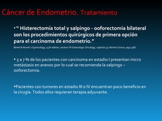 Cáncer de Endometrio.  Tratamiento “  Histerectomía total y salpingo - ooforectomia bilateral son los procedimientos quirúrgicos de primera opción para el carcinoma de endometrio.” Berek & Novak´s Gynecology, 14th edition, section VII Ginecologic Oncology, capítulo 33 Uterine Cancer, pag 1366. 5 a 7 % de los pacientes con carcinoma en estadio I presentan micro metástasis en anexos por lo cual se recomienda la salpingo – ooforectomia. Pacientes con tumores en estadio III o IV encuentran poco beneficio en la cirugía. Todos ellos requieran terapia adyuvante. 