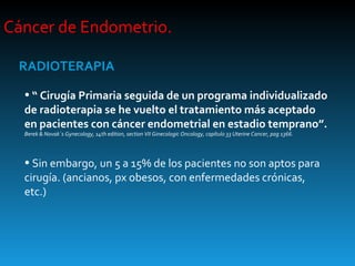 Cáncer de Endometrio.  RADIOTERAPIA “  Cirugía Primaria seguida de un programa individualizado de radioterapia se he vuelto el tratamiento más aceptado en pacientes con cáncer endometrial en estadio temprano”.  Berek & Novak´s Gynecology, 14th edition, section VII Ginecologic Oncology, capítulo 33 Uterine Cancer, pag 1366. Sin embargo, un 5 a 15% de los pacientes no son aptos para cirugía. (ancianos, px obesos, con enfermedades crónicas, etc.) 
