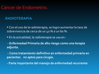 Cáncer de Endometrio.  RADIOTERAPIA Con el uso de la radioterapia, se logro aumentar la tasa de sobrevivencia de cerca de un 40 % a un 60 %. En la actualidad, la radioterapia se usa en :  - Enfermedad Primaria de alto riesgo como una terapia adjunta.  - Como tratamiento definitivo en enfermedad primaria en pacientes  no aptos para cirugía. - Parte importante del manejo de enfermedad recurrente 