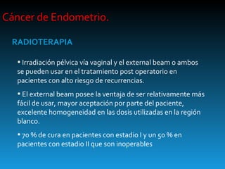 Cáncer de Endometrio.  RADIOTERAPIA Irradiación pélvica vía vaginal y el external beam o ambos se pueden usar en el tratamiento post operatorio en pacientes con alto riesgo de recurrencias. El external beam posee la ventaja de ser relativamente más fácil de usar, mayor aceptación por parte del paciente, excelente homogeneidad en las dosis utilizadas en la región blanco. 70 % de cura en pacientes con estadio I y un 50 % en pacientes con estadio II que son inoperables  