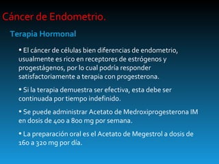 Cáncer de Endometrio.  Terapia Hormonal El cáncer de células bien diferencias de endometrio, usualmente es rico en receptores de estrógenos y progestágenos, por lo cual podría responder satisfactoriamente a terapia con progesterona. Si la terapia demuestra ser efectiva, esta debe ser continuada por tiempo indefinido. Se puede administrar Acetato de Medroxiprogesterona IM en dosis de 400 a 800 mg por semana. La preparación oral es el Acetato de Megestrol a dosis de 160 a 320 mg por día. 