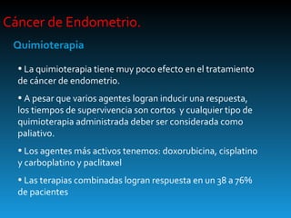 Cáncer de Endometrio.  Quimioterapia La quimioterapia tiene muy poco efecto en el tratamiento de cáncer de endometrio. A pesar que varios agentes logran inducir una respuesta, los tiempos de supervivencia son cortos  y cualquier tipo de quimioterapia administrada deber ser considerada como paliativo. Los agentes más activos tenemos: doxorubicina, cisplatino y carboplatino y paclitaxel Las terapias combinadas logran respuesta en un 38 a 76% de pacientes 
