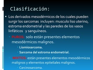 Clasificación:  Los derivados mesodérmicos de los cuales pueden surgir los sarcomas  incluyen: musculo liso uterino, estroma endometrial y las paredes de los vasos linfáticos  y sanguíneos.  PUROS:  solo están presentes elementos mesodérmicos malignos.  Liomiosarcoma. Sarcoma del estroma endometrial. MIXTOS:  están presentes elementos mesodérmicos malignos y elementos epiteliales malignos. Carcinosarcoma.  