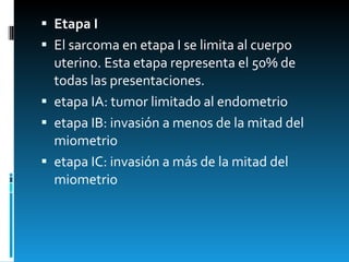Etapa I El sarcoma en etapa I se limita al cuerpo uterino. Esta etapa representa el 50% de todas las presentaciones. etapa IA: tumor limitado al endometrio etapa IB: invasión a menos de la mitad del miometrio etapa IC: invasión a más de la mitad del miometrio 