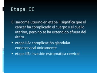 Etapa II El sarcoma uterino en etapa II significa que el cáncer ha complicado el cuerpo y el cuello uterino, pero no se ha extendido afuera del útero. etapa IIA: complicación glandular endocervical únicamente etapa IIB: invasión estromática cervical 