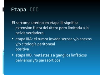 Etapa III El sarcoma uterino en etapa III significa extensión fuera del útero pero limitada a la pelvis verdadera. etapa IIIA: el tumor invade serosa y/o anexos y/o citología peritoneal positiva etapa IIIB: metástasis a ganglios linfáticos pelvianos y/o paraaórticos 
