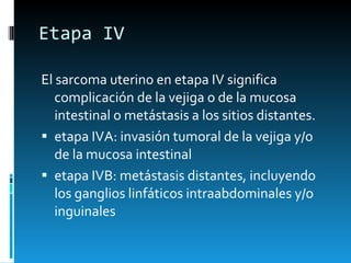 Etapa IV El sarcoma uterino en etapa IV significa complicación de la vejiga o de la mucosa intestinal o metástasis a los sitios distantes. etapa IVA: invasión tumoral de la vejiga y/o de la mucosa intestinal etapa IVB: metástasis distantes, incluyendo los ganglios linfáticos intraabdominales y/o inguinales 