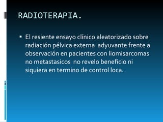 RADIOTERAPIA. El resiente ensayo clínico aleatorizado sobre radiación pélvica externa  adyuvante frente a observación en pacientes con liomisarcomas  no metastasicos  no revelo beneficio ni siquiera en termino de control loca.  
