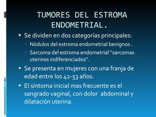 TUMORES DEL ESTROMA ENDOMETRIAL.  Se dividen en dos categorías principales: Nódulos del estroma endometrial benignos . Sarcoma del estroma endometrial “sarcomas uterinos indiferenciados”.  Se presenta en mujeres con una franja de edad entre los 42-53 años. El síntoma inicial mas frecuente es el sangrado vaginal, con dolor  abdominal y dilatación uterina.  