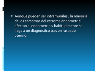 Aunque pueden ser intramurales , la mayoría de los sarcomas del estroma endometrial afectan al endometrio y habitualmente se llega a un diagnostico tras un raspado  uterino.  
