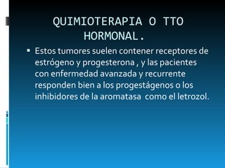 QUIMIOTERAPIA O TTO HORMONAL.  Estos tumores suelen contener receptores de estrógeno y progesterona , y las pacientes con enfermedad avanzada y recurrente responden bien a los progestágenos o los inhibidores de la aromatasa  como el letrozol.  