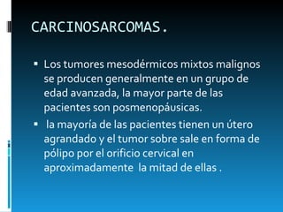 CARCINOSARCOMAS.  Los tumores mesodérmicos mixtos malignos se producen generalmente en un grupo de edad avanzada, la mayor parte de las pacientes son posmenopáusicas.  la mayoría de las pacientes tienen un útero agrandado y el tumor sobre sale en forma de pólipo por el orificio cervical en aproximadamente  la mitad de ellas . 
