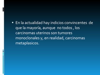 En la actualidad hay indicios convincentes  de que la mayoría, aunque  no todos , los carcinomas uterinos son tumores monoclonales y, en realidad, carcinomas metaplasicos.  