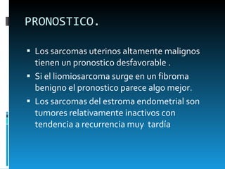 PRONOSTICO.  Los sarcomas uterinos altamente malignos tienen un pronostico desfavorable . Si el liomiosarcoma surge en un fibroma benigno el pronostico parece algo mejor.  Los sarcomas del estroma endometrial son tumores relativamente inactivos con tendencia a recurrencia muy  tardía  