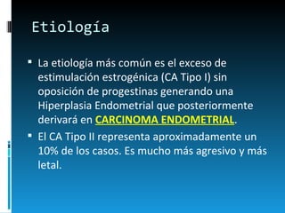 Etiología La etiología más común es el exceso de estimulación estrogénica (CA Tipo I) sin oposición de progestinas generando una Hiperplasia Endometrial que posteriormente derivará en  CARCINOMA ENDOMETRIAL .  El CA Tipo II representa aproximadamente un 10% de los casos. Es mucho más agresivo y más letal.  