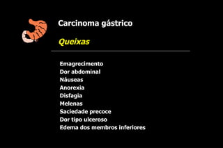 Carcinoma gástrico

Queixas

Emagrecimento
Dor abdominal
Náuseas
Anorexia
Disfagia
Melenas
Saciedade precoce
Dor tipo ulceroso
Edema dos membros inferiores
 