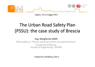 Cagliari, 10-12 maggio 2012




  The Urban Road Safety Plan
(PSSU): the case study of Brescia
                  Eng. Margherita CADEI
PhD student in “Places and times of the city and territories”
                   University of Brescia
              Faculty of Engineering - DICATA


                  margherita.cadei@ing.unibs.it
 