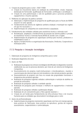 3. Criação de programa para o setor – ISSO 17000
• Criação de mecanismos típicos de avaliação da conformidade: ensaio, inspeção,
declaração de fornecedor, qualificação de fornecedor, certificação e acreditação; e
• Criação de uma padronização e selo de qualidade para o processo produtivo,
equipamentos e insumos apícolas.
4. Melhorias de aplicação da política sanitária
• Elaboração e implementação de programa de qualificação para os fiscais do MAPA
atuarem no setor apícola;
• Fortalecimento do sistema de vigilância sanitária estadual e municipal nas regiões
em que for necessário; e
• Implementação de campanhas de esclarecimento à população.
5. Fortalecimento das entidades voltadas para assistência técnica e extensão rural
• Revitalização, ampliação e fortalecimento da atuação do sistema público e privado
de Assistência Técnica e Extensão Rural (ATER) de acordo com a região;
• Implementação de programa de capacitação contínua para técnicos, produtores e
trabalhadores rurais; e
• Apoiar o fortalecimento e a organização das Associações, Sindicatos, Cooperativas e
Instituições afins.

7.7.3 Pesquisa e inovação tecnológica
1. Elaboração de programa de inteligência competitiva para o setor
2. Realização diagnóstico do setor
3. Ações de P&D
• Realização de pesquisas nos entraves tecnológicos identificados no diagnóstico nacional,
viabilizando seu uso no processo decisório, por meio de um sistema de Inteligência
Competitiva;
• Desenvolvimento de projetos multi-institucionais e interdisciplinares, visando à
caracterização dos diversos tipos de méis brasileiros e dos demais produtos apícolas;
• Desenvolvimento de projetos com foco no estudo das propriedades funcionais e
terapêuticas dos produtos apícolas;
• Realização de pesquisas regionais voltadas à alimentação e nutrição de abelhas no
período de entressafra;
• Realização de pesquisas voltadas à sanidade apícola;
• Realização de pesquisas para inovação e melhoria de equipamentos e materiais
apícolas;
• Realização de pesquisas voltadas à polinização dirigida.
• Realização de um zoneamento para a flora apícola nacional; e
• Criação de um fundo para fortalecimento da infra-estrutura física e de recursos
humanos para as entidades que desenvolvem tecnólogos para o setor.
4. Ações de profissionalização
• Implementação de programa nacional de capacitação com foco em manejo apícola,
boas práticas de fabricação, boas práticas na apicultura, gestão do negócio,
associativismo, cooperativismo e comercialização.
133

 
