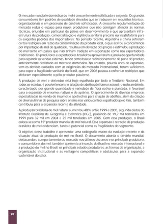 O mercado mundial e doméstico do mel é crescentemente sofisticado e exigente. Os grandes
consumidores têm padrões de qualidade elevados que se traduzem em requisitos técnicos,
organizacionais e em processos de controle sofisticados. A crescente regulamentação do
mercado reduz o espaço para novos produtores que não consigam atender às normas
técnicas, oriundos em particular de países em desenvolvimento e que apresentam infraestrutura de produção, comercialização e vigilância sanitária precária ou insatisfatória para
os exigentes padrões dos importadores. No período recente, Argentina e China sofreram
certas restrições em razão da contaminação do produto local, o que acirrou a concorrência
por importação de mel de qualidade, resultou em elevação dos preços e estimulou a produção
do mel tanto em países que não tinham tradição em exportação como nos exportadores
tradicionais. Os produtores e exportadores brasileiros aproveitaram a janela de oportunidade
para expandir as vendas externas, tendo como base o redirecionamento de parte do produto
anteriormente destinado ao mercado doméstico. No entanto, poucos anos de expansão,
sem os devidos cuidados com as exigências do mercado internacional, foram suficientes
para expor a fragilidade sanitária do Brasil, que em 2006 passou a enfrentar restrições que
afetaram especialmente o pólo produtor piauiense.
A produção de mel e derivados está hoje espalhada por todo o Território Nacional. Em
todos os estados, é possível encontrar criação de abelhas de forma racional; o meio ambiente,
caracterizado por grande quantidade e variedade da flora nativa e plantada, é favorável
para a expansão de enxames nativos e de apiários. O aparecimento de diversas empresas
especializadas na venda de insumos e apetrechos para criação de abelhas, além da criação
de diversas linhas de pesquisa sobre o tema nos vários centros espalhados pelo País, também
contribuiu para a expansão recente da atividade.
A produção brasileira de mel natural aumentou 40% entre 1999 e 2005, segundo dados do
Instituto Brasileiro de Geografia e Estatística (IBGE), passando de 19,7 mil toneladas em
1999 para 32 mil em 2004 e 25 mil toneladas em 2005. Com essa produção, o Brasil
coloca-se como 15º produtor mundial de mel natural. Essa expansão e retração da produção
brasileira de mel evidenciam, tanto o potencial como as fragilidades do segmento.
O objetivo desse trabalho é apresentar uma radiografia macro da evolução recente e da
situação atual da produção de mel no Brasil. O documento aborda o cenário mundial,
destacando o comportamento do mercado nos últimos dez anos e os principais produtores
e consumidores do mel; também apresenta a inserção do Brasil no mercado internacional e
a produção do mel no Brasil, os principais estados produtores, as formas de organização, a
organização institucional e as vantagens competitivas e obstáculos para a expansão
sustentável do setor.

90

 